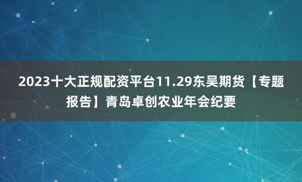 2023十大正规配资平台11.29东吴期货【专题报告】青岛卓创农业年会纪要