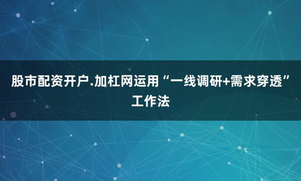 股市配资开户.加杠网运用“一线调研+需求穿透”工作法