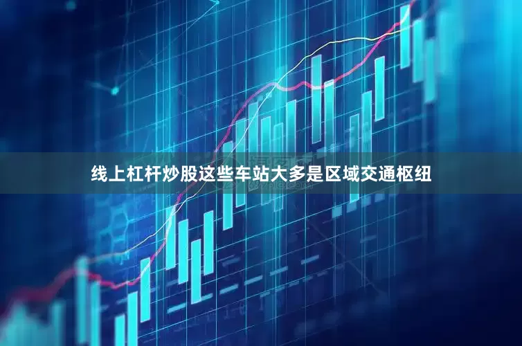 线上杠杆炒股这些车站大多是区域交通枢纽