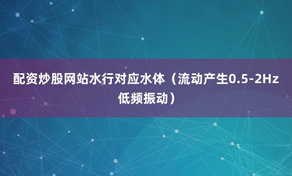 配资炒股网站水行对应水体（流动产生0.5-2Hz低频振动）