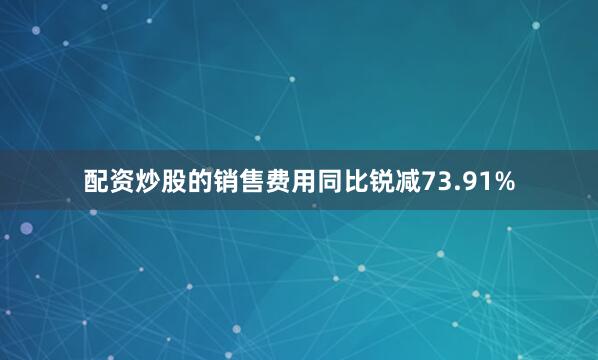 配资炒股的销售费用同比锐减73.91%