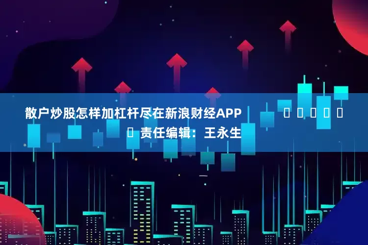 散户炒股怎样加杠杆尽在新浪财经APP            						责任编辑：王永生