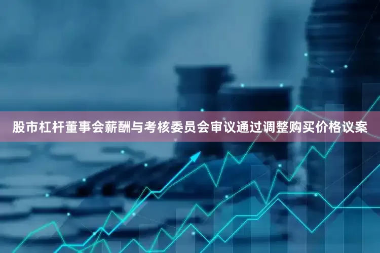 股市杠杆董事会薪酬与考核委员会审议通过调整购买价格议案