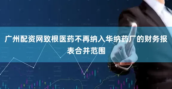 广州配资网致根医药不再纳入华纳药厂的财务报表合并范围