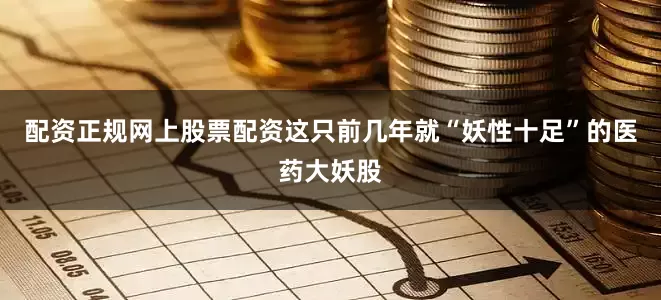 配资正规网上股票配资这只前几年就“妖性十足”的医药大妖股