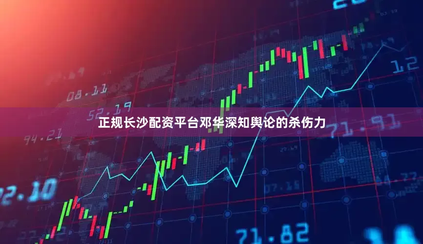正规长沙配资平台邓华深知舆论的杀伤力