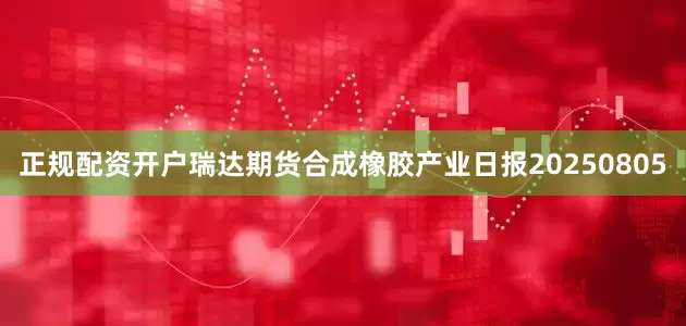 正规配资开户瑞达期货合成橡胶产业日报20250805