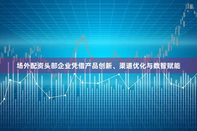 场外配资头部企业凭借产品创新、渠道优化与数智赋能