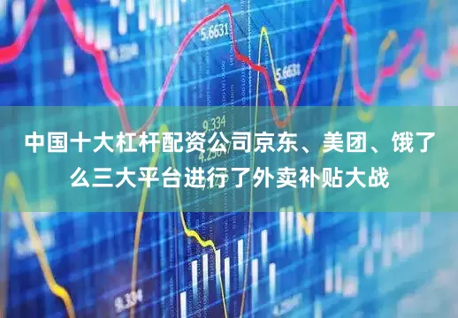 中国十大杠杆配资公司京东、美团、饿了么三大平台进行了外卖补贴大战