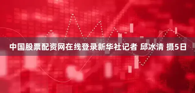 中国股票配资网在线登录新华社记者 邱冰清 摄5日