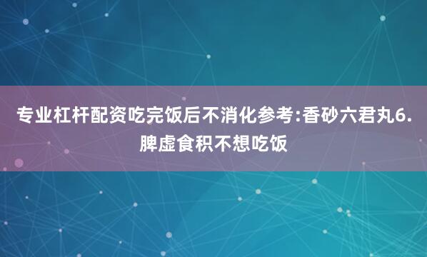 专业杠杆配资吃完饭后不消化参考:香砂六君丸6.脾虚食积不想吃饭