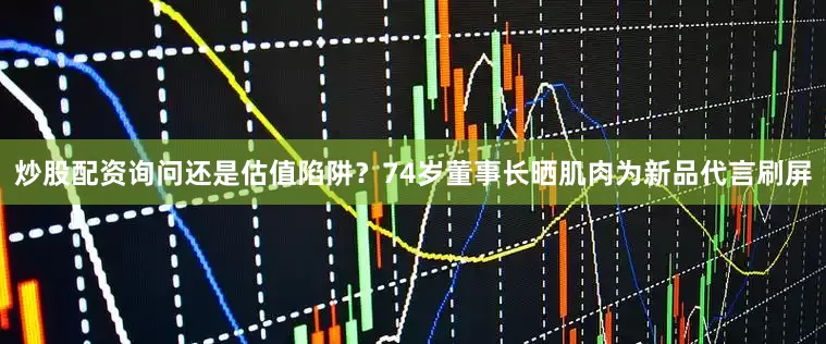 炒股配资询问还是估值陷阱？74岁董事长晒肌肉为新品代言刷屏